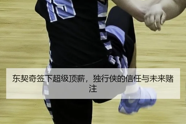 东契奇签下超级顶薪，独行侠的信任与未来赌注 - QUTIYU